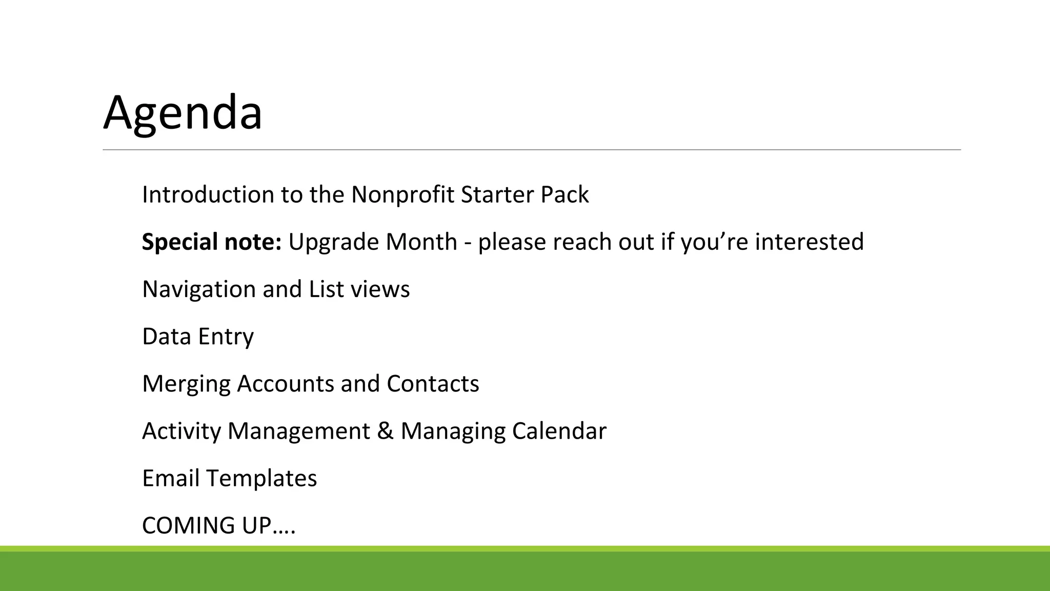 Agenda
Introduction to the Nonprofit Starter Pack
Special note: Upgrade Month - please reach out if you’re interested
Navigation and List views
Data Entry
Merging Accounts and Contacts
Activity Management & Managing Calendar
Email Templates
COMING UP….
 