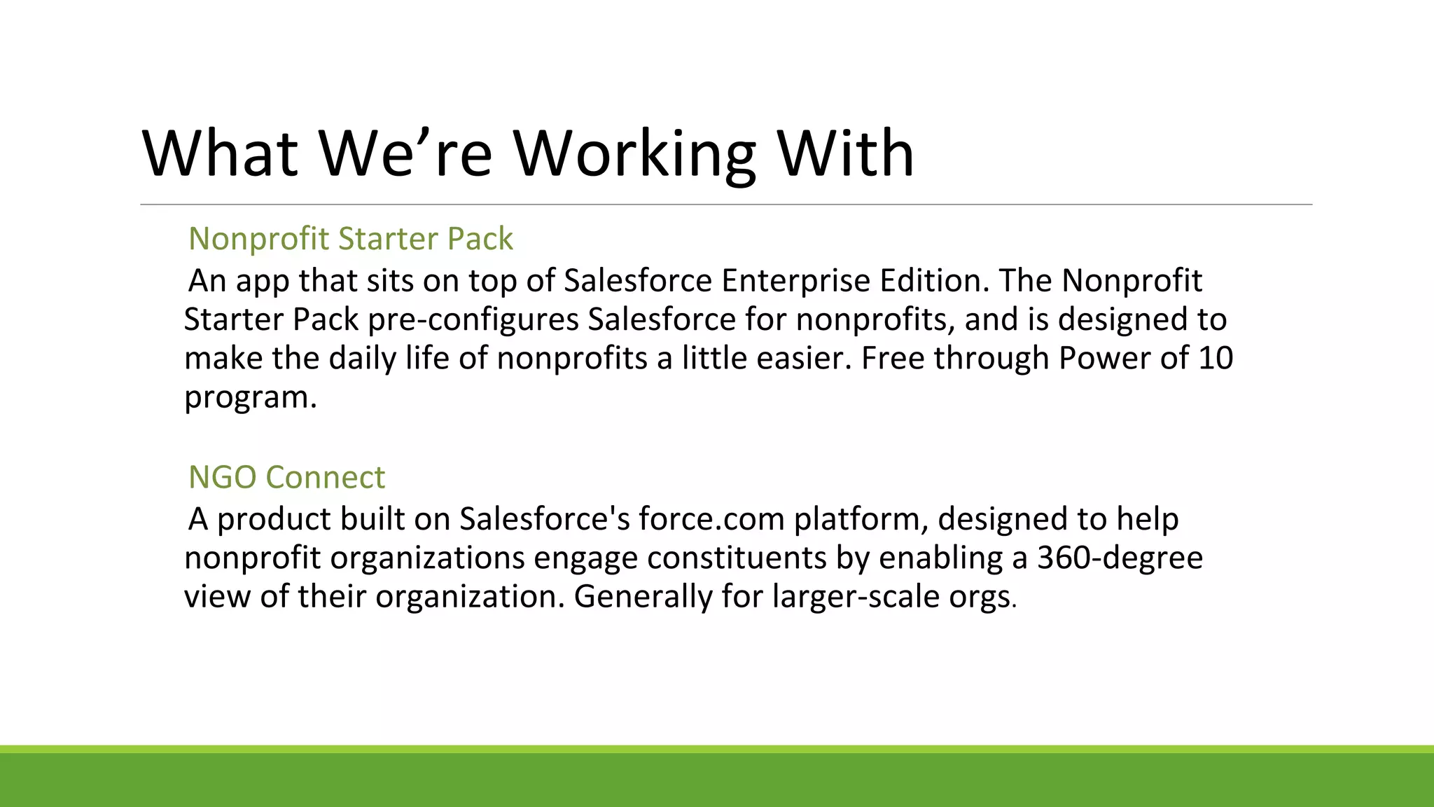 Nonprofit Starter Pack
An app that sits on top of Salesforce Enterprise Edition. The Nonprofit
Starter Pack pre-configures Salesforce for nonprofits, and is designed to
make the daily life of nonprofits a little easier. Free through Power of 10
program.
NGO Connect
A product built on Salesforce's force.com platform, designed to help
nonprofit organizations engage constituents by enabling a 360-degree
view of their organization. Generally for larger-scale orgs.
What We’re Working With
 