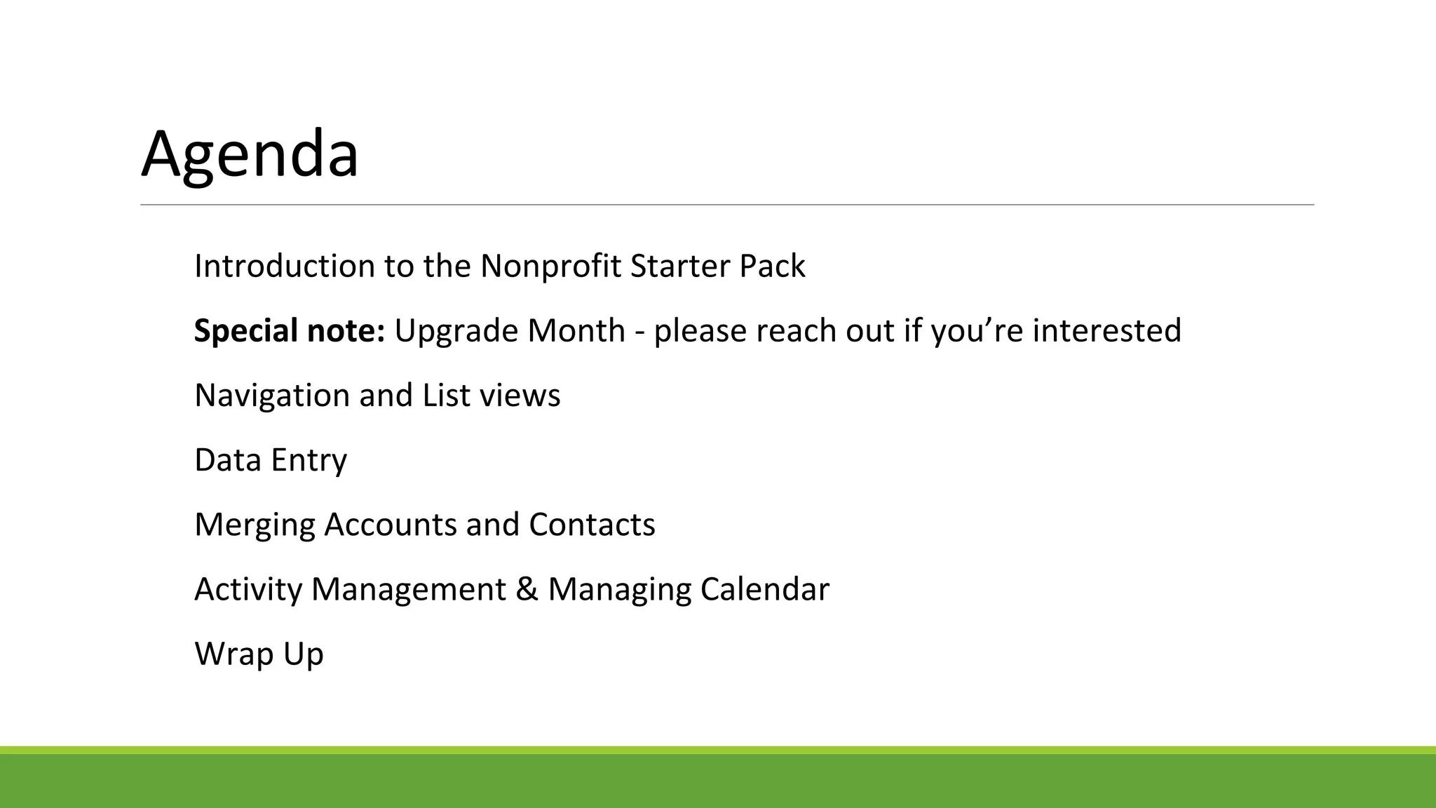 Agenda
Introduction to the Nonprofit Starter Pack
Special note: Upgrade Month - please reach out if you’re interested
Navigation and List views
Data Entry
Merging Accounts and Contacts
Activity Management & Managing Calendar
Wrap Up
 