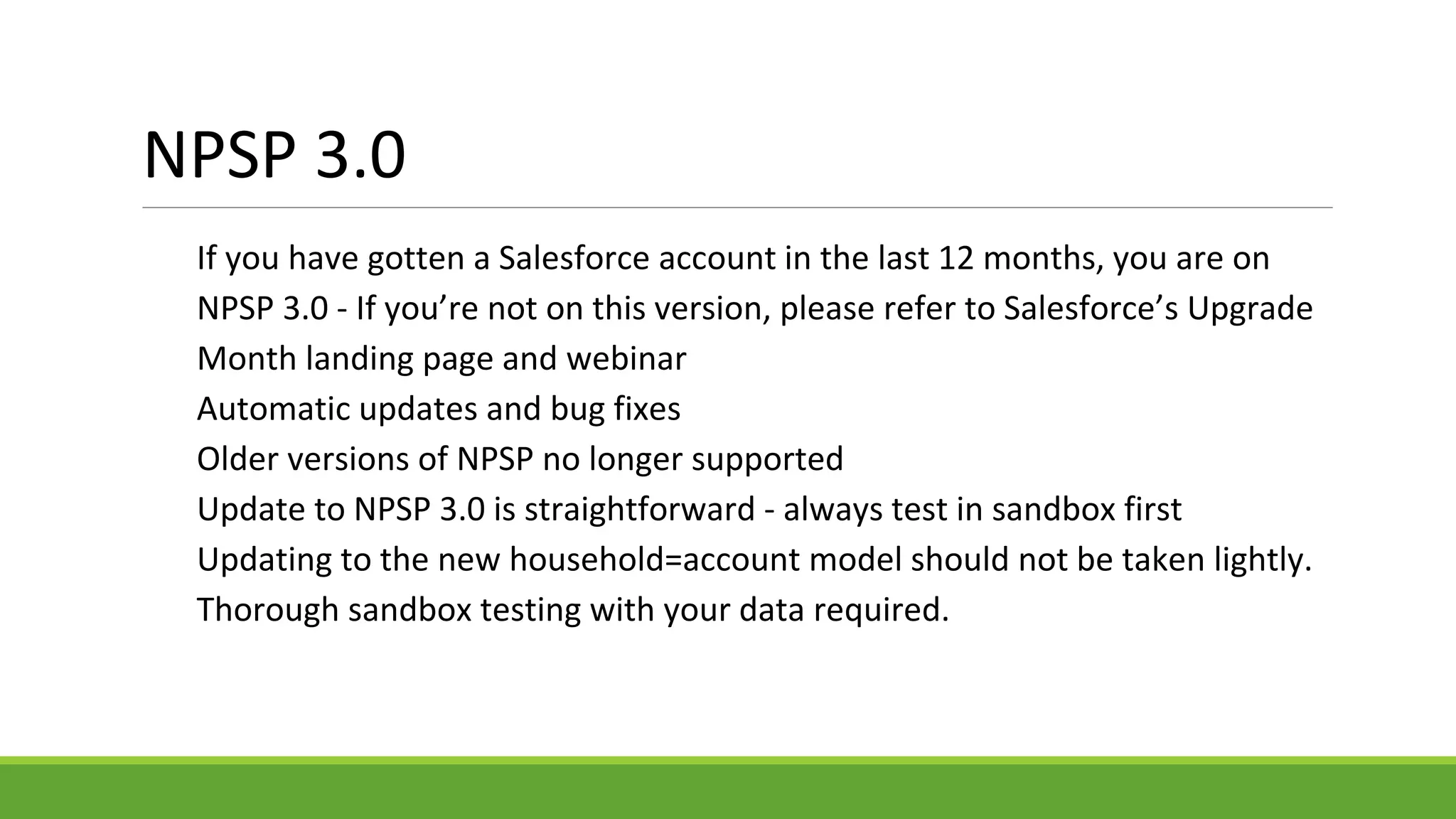 NPSP 3.0
If you have gotten a Salesforce account in the last 12 months, you are on
NPSP 3.0 - If you’re not on this version, please refer to Salesforce’s Upgrade
Month landing page and webinar
Automatic updates and bug fixes
Older versions of NPSP no longer supported
Update to NPSP 3.0 is straightforward - always test in sandbox first
Updating to the new household=account model should not be taken lightly.
Thorough sandbox testing with your data required.
 