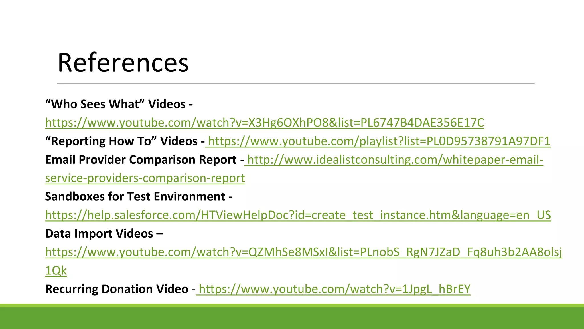 References
“Who Sees What” Videos -
https://www.youtube.com/watch?v=X3Hg6OXhPO8&list=PL6747B4DAE356E17C
“Reporting How To” Videos - https://www.youtube.com/playlist?list=PL0D95738791A97DF1
Email Provider Comparison Report - http://www.idealistconsulting.com/whitepaper-email-
service-providers-comparison-report
Sandboxes for Test Environment -
https://help.salesforce.com/HTViewHelpDoc?id=create_test_instance.htm&language=en_US
Data Import Videos –
https://www.youtube.com/watch?v=QZMhSe8MSxI&list=PLnobS_RgN7JZaD_Fq8uh3b2AA8olsj
1Qk
Recurring Donation Video - https://www.youtube.com/watch?v=1JpgL_hBrEY
 