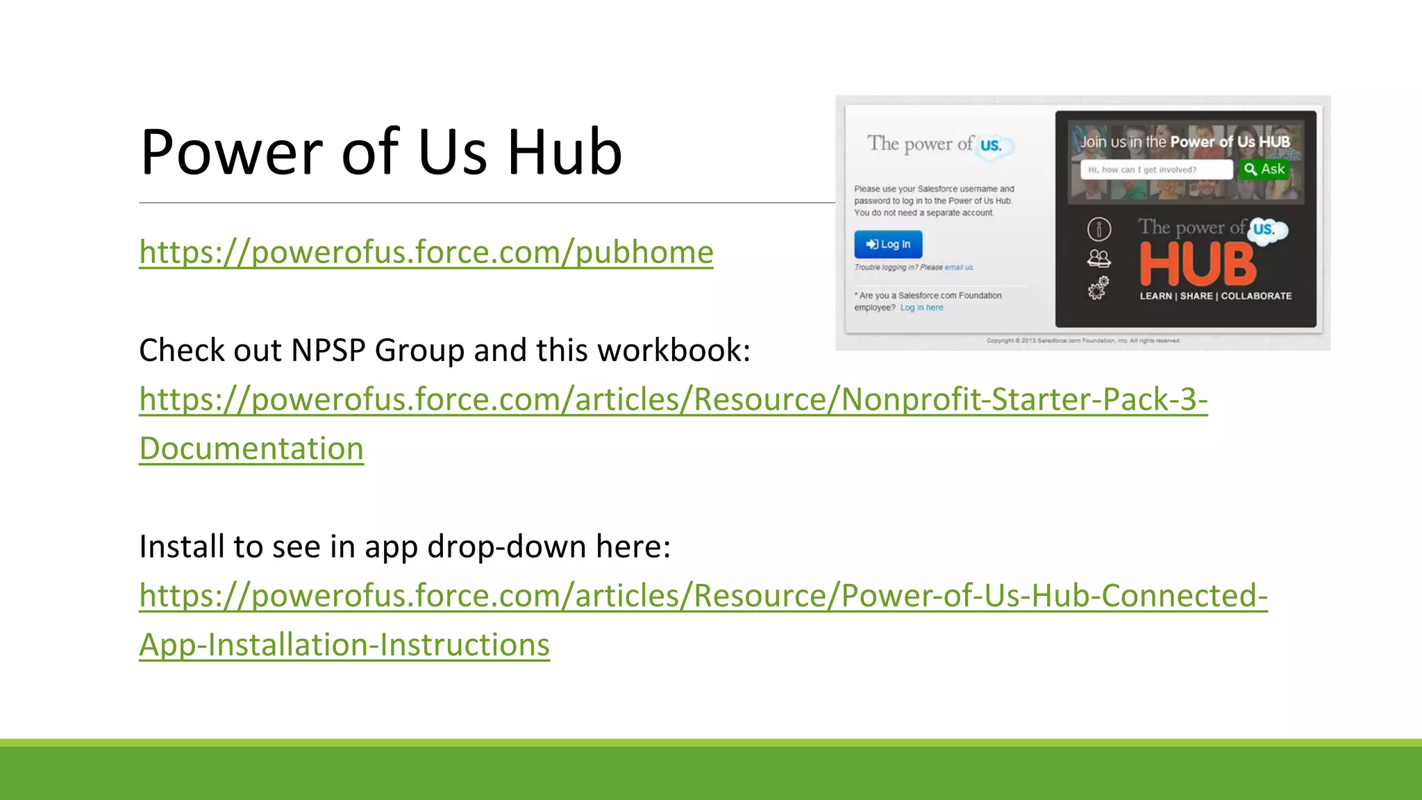 Power of Us Hub
https://powerofus.force.com/pubhome
Check out NPSP Group and this workbook:
https://powerofus.force.com/articles/Resource/Nonprofit-Starter-Pack-3-
Documentation
Install to see in app drop-down here:
https://powerofus.force.com/articles/Resource/Power-of-Us-Hub-Connected-
App-Installation-Instructions
 