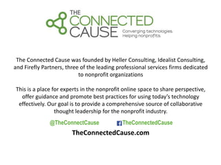 The Connected Cause was founded by Heller Consulting, Idealist Consulting, 
and Firefly Partners, three of the leading professional services firms dedicated 
to nonprofit organizations 
This is a place for experts in the nonprofit online space to share perspective, 
offer guidance and promote best practices for using today’s technology 
effectively. Our goal is to provide a comprehensive source of collaborative 
thought leadership for the nonprofit industry. 
@TheConnectCause TheConnectedCause 
TheConnectedCause.com 
 
