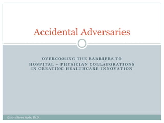 Overcoming the barriers to Hospital – physician collaborations in creating healthcare innovation Accidental Adversaries © 2011 Karen Wade, Ph.D. 