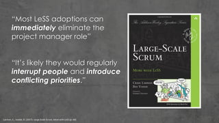 Larman, C., Vodde, B. (2017). Large Scale Scrum, More with LeSS (p. 64).
“Most LeSS adoptions can
immediately eliminate the
project manager role”
“It’s likely they would regularly
interrupt people and introduce
conflicting priorities.”
 