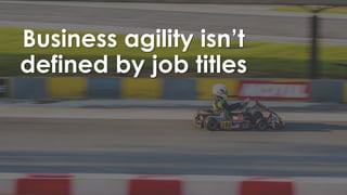 Business agility isn’t
defined by job titles
 