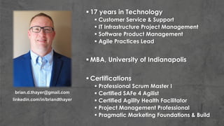  17 years in Technology
 Customer Service & Support
 IT Infrastructure Project Management
 Software Product Management
 Agile Practices Lead
 MBA, University of Indianapolis
 Certifications
 Professional Scrum Master I
 Certified SAFe 4 Agilist
 Certified Agility Health Facilitator
 Project Management Professional
 Pragmatic Marketing Foundations & Build
brian.d.thayer@gmail.com
linkedin.com/in/briandthayer
 