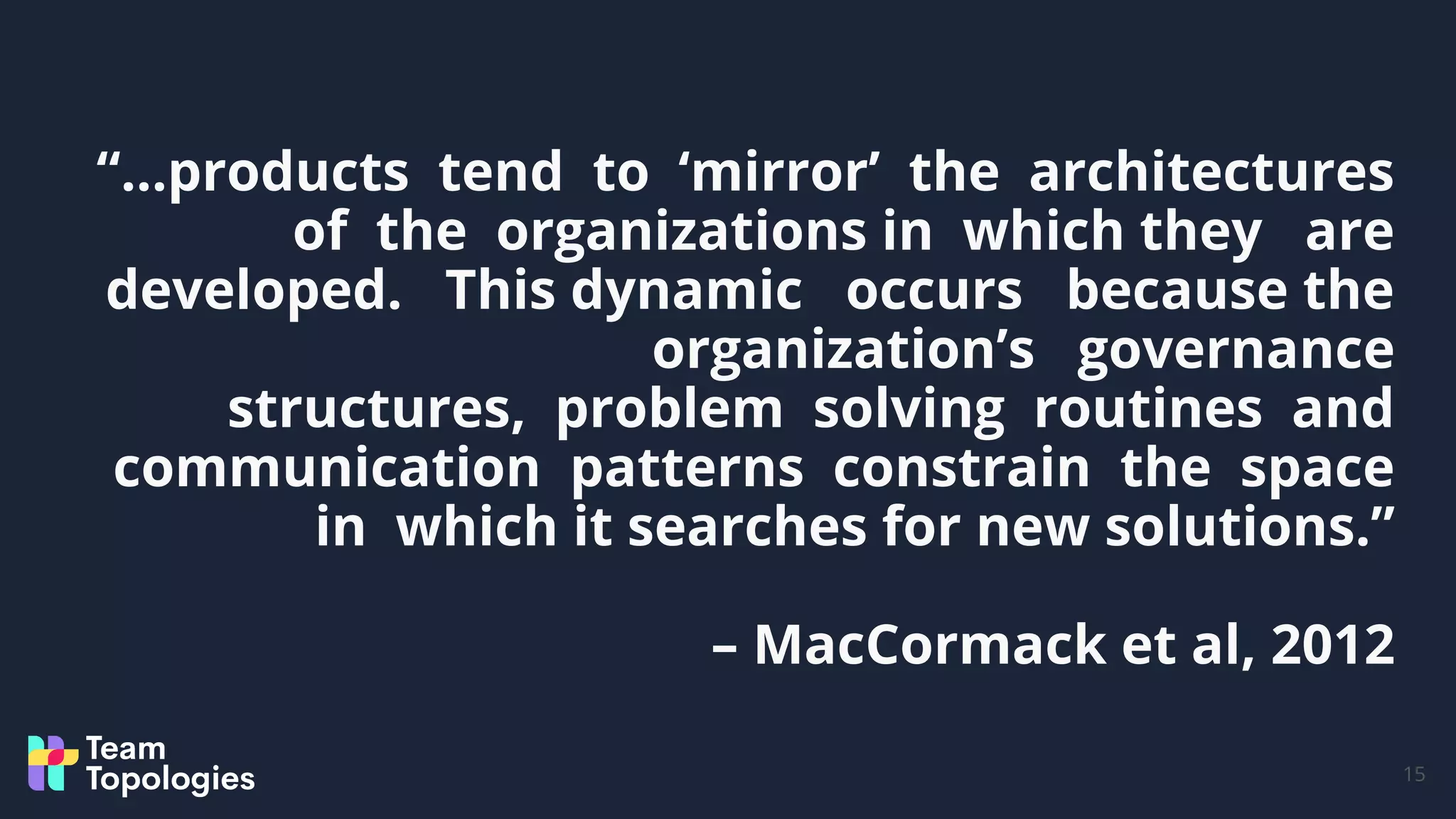 “…products tend to ‘mirror’ the architectures
of the organizations in which they are
developed. This dynamic occurs because the
organization’s governance
structures, problem solving routines and
communication patterns constrain the space
in which it searches for new solutions.”
– MacCormack et al, 2012
15
 