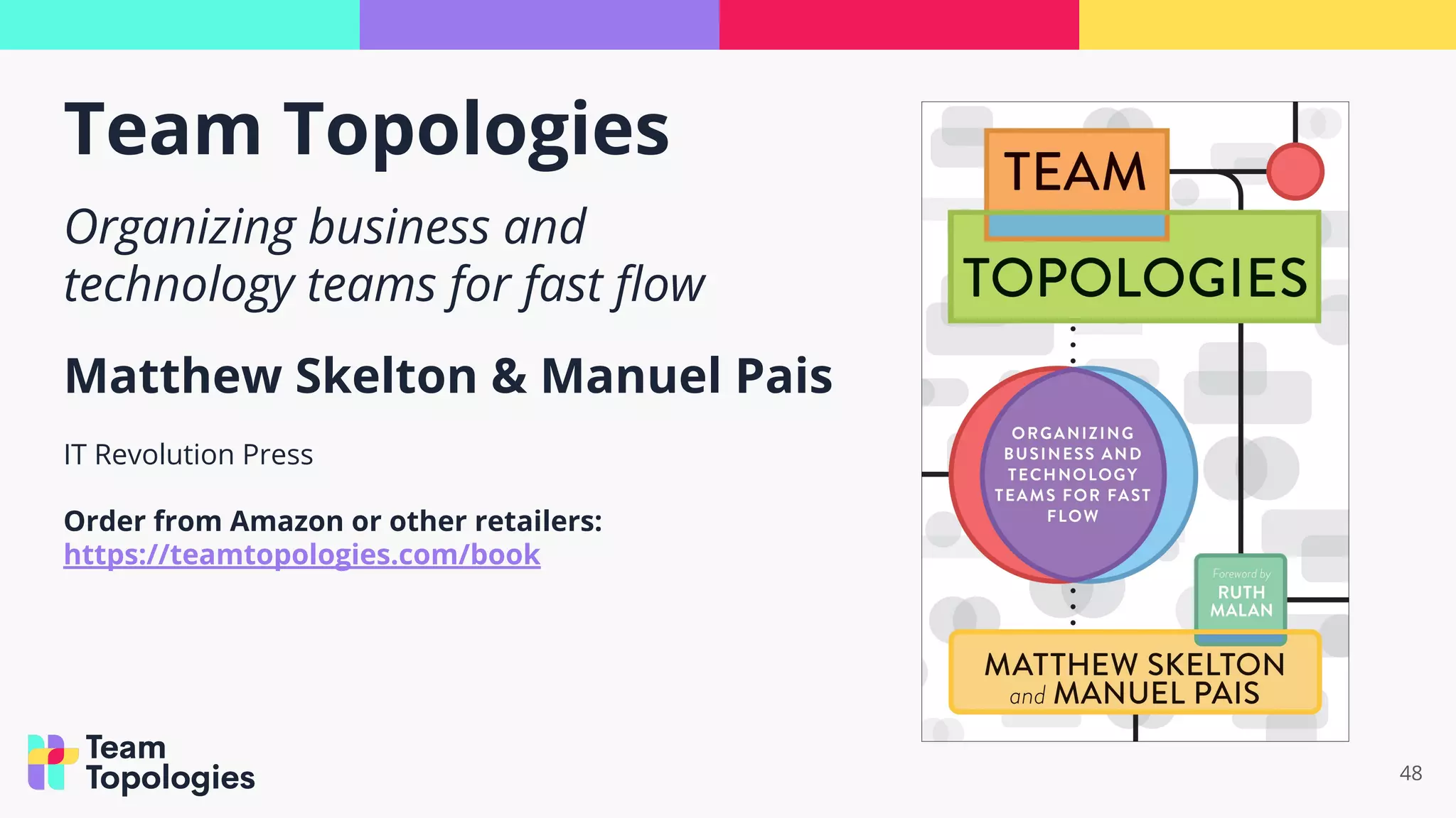 Team Topologies
48
Organizing business and
technology teams for fast ﬂow
Matthew Skelton & Manuel Pais
IT Revolution Press
Order from Amazon or other retailers:
https://teamtopologies.com/book
 