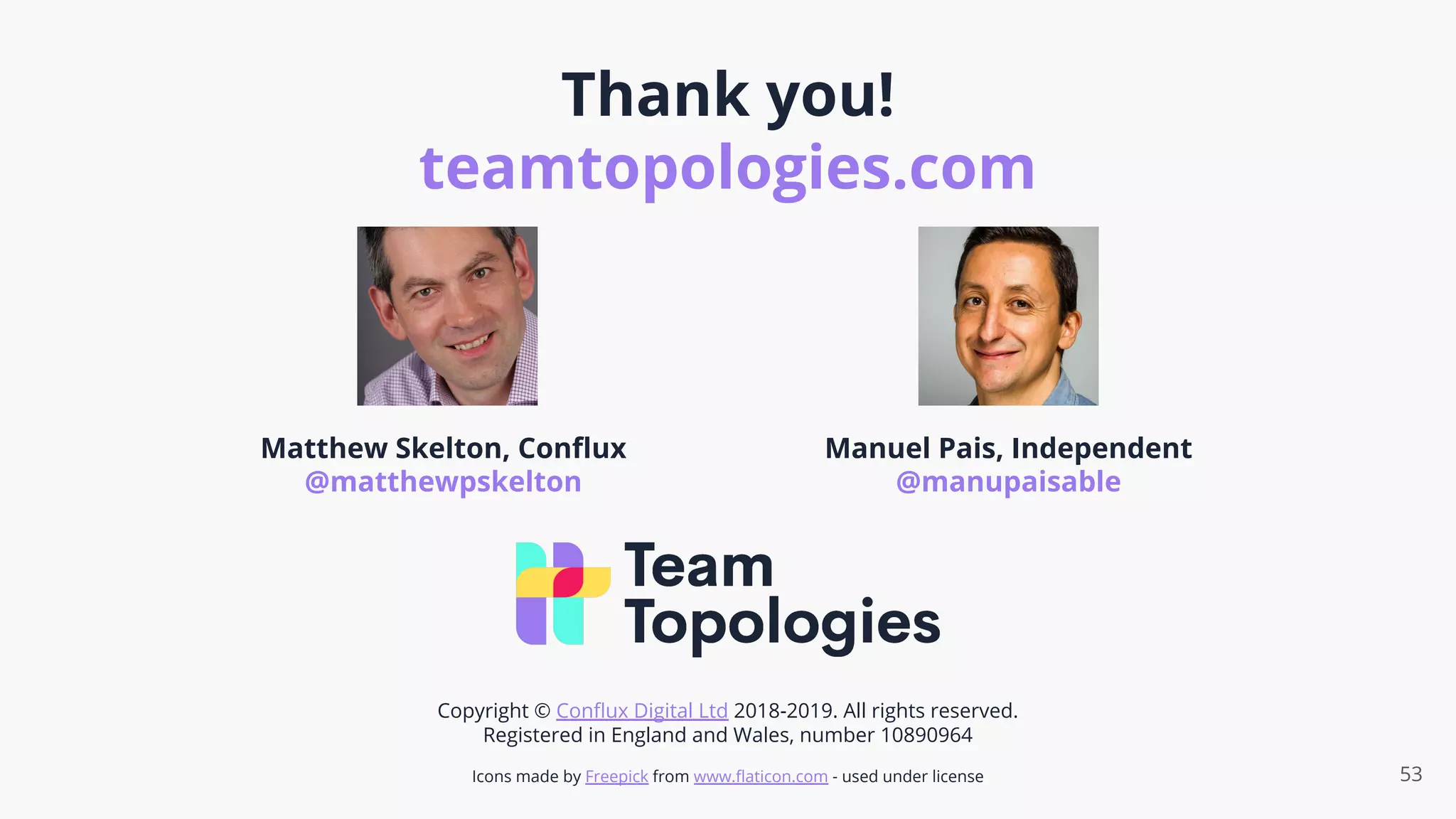 Thank you!
teamtopologies.com
53
Matthew Skelton, Conﬂux
@matthewpskelton
Manuel Pais, Independent
@manupaisable
Copyright © Conﬂux Digital Ltd 2018-2019. All rights reserved.
Registered in England and Wales, number 10890964
Icons made by Freepick from www.ﬂaticon.com - used under license
 