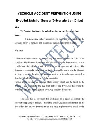 VECHICLE ACCIDENT PREVENTION USING

 Eyeblink&Alchol Sensor(Driver alert on Drive)

Aim:
        To Prevent Accidents for vehicles using an intelligent device.
Need:
            It is necessary to have an intelligent system which identifies the
accident before it happens and informs or signals a driver to be alert.


Method:


This can be implemented by connecting Ultrasonic Sensors in front of the
vehicles. The Ultrasonic sensors will give the distance between the present
vehicle and the vehicle which is coming in the opposite direction. The
distance is constantly monitored by a microcontroller and when the distance
is close, it signals the driver to stop the vehicle or it can be programmed to
stop the vehicle if the vehicle is fully automated
Further more we can use an Eye blink Sensor which can be fixed to the
drivers Head, to monitor the eye blink rate of the driver, So that when the
eye blink rate falls below certain level, we can alert the driver.



        This also has a provision for switching on a relay to support the
automatic applying of brakes . Since the sensor Action is similar for all the
four sides, For project Demonstration we have implemented a small model



     89 RANGARAJAPURAM MAIN ROAD,KODAMBAKKAM,CHENNAI-24
            PL VISIT www.maastechindia.com,mobile:098402 34766
 