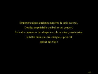 Emporte toujours quelques numéros de taxis avec toi.  Décidez au préalable qui boit et qui conduit.  Évite de  consommer des drogues – cela ne mène jamais à rien. De telles mesures – très simples – peuvent  sauver des vies ! >>> 