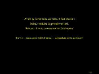 Avant de sortir boire un verre, il faut choisir : boire, conduire ou prendre un taxi. Renonce à toute consommation de drogues. Ta vie – mais aussi celle d ’ autrui – dépendent de ta décision! >>> 