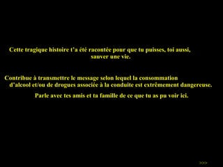 Cette tragique histoire t ’ a été racontée pour que tu puisses, toi aussi,  sauver une vie.  Contribue à transmettre le message selon lequel la consommation  d ’ alcool et/ou de drogues associée à la conduite est extrêmement dangereuse.  Parle avec tes amis et ta famille de ce que tu as pu voir ici. >>> 