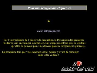 Fin Pour une rediffusion, cliquez ici www.helpjacqui.com Par l ’ intermédiaire de l ’ histoire de Jacqueline, la Prévention des accidents  militaires veut encourager la réflexion. Les images montrées sont si terribles  qu’elles  ne peuvent pas et ne doivent pas être simplement ignorées... La prochaine fois que vous serez de sortie, pensez-y avant de remonter  dans votre voiture ! 