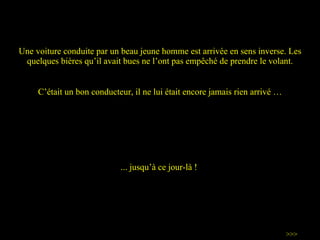 Une voiture conduite par un beau jeune homme est arrivée en sens inverse. Les quelques bières qu ’ il avait bues ne l ’ ont pas empêché de prendre le volant. C ’ était un bon conducteur, il ne lui était encore jamais rien arrivé … >>> ...  jusqu’à  ce jour-là !   