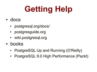 Getting Help
●   docs
    ●   postgresql.org/docs/
    ●   postgresguide.org
    ●   wiki.postgresql.org
●   books
    ●   PostgreSQL Up and Running (O'Reilly)
    ●   PostgreSQL 9.0 High Performance (Packt)
 