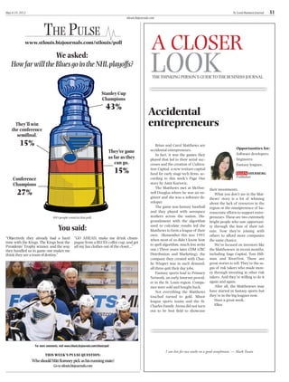 May 4-10, 2012                                                                                                                                                       St. Louis Business Journal   31
                                                                                           stlouis.bizjournals.com



                         THE PULSE
             www.stlouis.bizjournals.com/stlouis/poll
                                                                                                               A CLOSER
                    We asked:
   How far will the Blues go in the NHL playoffs?
                                                                                                               LOOK
                                                                                                                THE THINKING PERSON’S GUIDE TO THE BUSINESS JOURNAL


                                                                            Stanley Cup
                                                                            Champions
                                                                                43%
                                                                                                             Accidental
      They’ll win
    the conference
                                                                                                             entrepreneurs
       semiﬁnal.
         15%                                                                                                      Brian and Carol Matthews are
                                                                                                              accidental entrepreneurs.                                Opportunities for:
                                                                                  They’ve gone                                                                         Software developers;
                                                                                                                  In fact, it was the games they
                                                                                  as far as they              played that led to their serial suc-                     Engineers;
                                                                                     can go.                  cesses and the creation of Cultiva-                      Fantasy leagues.
                                                                                      15%                     tion Capital, a new venture capital
                                                                                                              fund for early stage tech ﬁrms, ac-
     Conference                                                                                               cording to this week’s Page One
     Champions                                                                                                story by Amir Kurtovic.
                                                                                                                  The Matthews met at McDon-
        27%
                                                                                                                                                     their investments.
                                                                                                              nell Douglas where he was an en-          What you don’t see in the Mat-
                                                                                                              gineer and she was a software de-      thews’ story is a lot of whining
                                                                                                              veloper.                               about the lack of resources in the
                                                                                                                  The game was fantasy baseball      region or the omnipresence of bu-
                                                                                                              and they played with aerospace         reaucratic efforts to support entre-
                                 893 people voted in this poll.                                               workers across the nation. Dis-        preneurs. These are two extremely
                                                                                                              gruntlement with the algorithm         bright people who saw opportuni-
                                      You said:                                                               used to calculate results led the
                                                                                                              Matthews to form a league of their
                                                                                                                                                     ty through the lens of their tal-
                                                                                                                                                     ents. Now they’re joining with
                                                                                                              own. (Remember this was 1991           others to afford more companies
“Objectively they already had a hard                “GO AHEAD, make me drink cham-                            when most of us didn’t know how        the same chance.
time with the Kings. The Kings beat the             pagne from a BLUES coffee cup, and get
                                                                                                              to spell algorithm, much less write       We’ve focused on investors like
Presidents’ Trophy winner, and the way              all my fan clothes out of the closet...”
they handled us in game one makes me                                                                          one.) Three years later CDM (CBC       the Matthewses in recent months,
think they are a team of destiny.”                                                                            Distribution and Marketing), the       including Sage Capital, Tom Hill-
                                                                                                              company they created with Char-        man and RiverVest. These are
                                                                                                              lie Wiegert was in such demand,        great stories to tell. They’re the sa-
                                                                                                              all three quit their day jobs.         gas of risk takers who made mon-
                                                                                                                  Fantasy sports lead to Primary     ey through investing in other risk
                                                                                                              Network, an early Internet provid-     takers. And they’re willing to do it
                                                                                                              er in the St. Louis region. Compa-     again and again.
                                                                                                              nies were sold and bought back.           After all, the Matthewses may
                                                                                                                  Not everything the Matthews        have started in fantasy sports but
                                                                                                              touched turned to gold. Minor          they’re in the big leagues now.
                                                                                                              league sports teams and the St.           Have a great week.
                                                                                                              Charles Family Arena did not turn         Ellen
                                                                                                              out to be best ﬁeld to showcase




                  For more comments, visit www.stlouis.bizjournals.com/stlouis/poll
                                                                                                                        I can live for two weeks on a good compliment. — Mark Twain
                          THIS WEEK’S PULSE QUESTION:
                 Who should Mitt Romney pick as his running mate?
                                  Go to stlouis.bizjournals.com
 