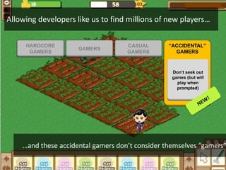 Allowing developers like us to find millions of new players…

     HARDCORE                       CASUAL       “ACCIDENTAL”
                     GAMERS
      GAMERS                        GAMERS         GAMERS



                                                  Don’t seek out
                                                  games (but will
                                                    play when
                                                    prompted)




    …and these accidental gamers don’t consider themselves “gamers”
 