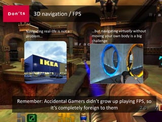3D navigation / FPS

   Navigating real-life is not a   …but navigating virtually without
   problem…                        moving your own body is a big
                                   challenge




Remember: Accidental Gamers didn’t grow up playing FPS, so
             it’s completely foreign to them
 