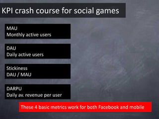 KPI crash course for social games
 MAU
 Monthly active users

 DAU
 Daily active users

 Stickiness
 DAU / MAU

 DARPU
 Daily av. revenue per user

       These 4 basic metrics work for both Facebook and mobile
 