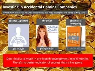 Investing in Accidental Gaming Companies
Please note: this is just my personal advice, and may not reflect the views of King.com


      Look for Superstars                Hit-Driven                     Stickiness is
                                                                         everything




           (as always)                 (find pre-hit?!)            (if a game isn’t sticky, kill it)




   Don’t invest to much in pre-launch development: max 6 months!
       There’s no better indicator of success than a live game.
 