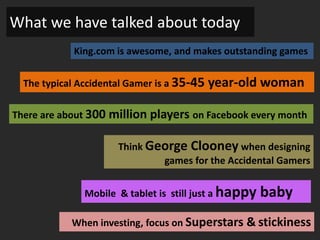 What we have talked about today
            King.com is awesome, and makes outstanding games


  The typical Accidental Gamer is a 35-45   year-old woman

There are about 300 million players on Facebook every month

                      Think George Clooney when designing
                              games for the Accidental Gamers


               Mobile & tablet is still just a happy   baby
            When investing, focus on Superstars & stickiness
 