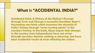 What is “ACCIDENTAL INDIA?”
Accidental India: A History of the Nation’s Passage
through Crisis and Change is journalist Shankkar Aiyar’s
fascinating new book which examines the chronicle of
India’s history through “seven turning points” in the
country’s history. In the book, Aiyar argues that changes
in the country since independence have not arisen
through conscious decision making or planning, but have
been accidental results of crises affecting the nation.
 