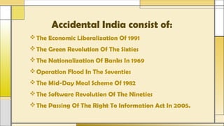 Accidental India consist of:
The Economic Liberalization Of 1991
The Green Revolution Of The Sixties
The Nationalization Of Banks In 1969
Operation Flood In The Seventies
The Mid-Day Meal Scheme Of 1982
The Software Revolution Of The Nineties
The Passing Of The Right To Information Act In 2005.
 