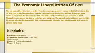 The Economic Liberalization Of 1991
The economic liberalization in India refers to ongoing economic reforms in India that started on
24 July 1991. After Independence in 1947, India adhered to socialist policies. Attempts were
made to liberalize the economy in 1966 and 1985. The first attempt was reversed in 1967.
Thereafter, a stronger version of socialism was adopted. The second major attempt was in 1985
by prime minister Rajiv Gandhi. The process came to a halt in 1987, though 1966 style reversal
did not take place
It Includes:-
Pre Liberalization Policies
Narasimha Rao Government (1991–1996)
Later Reforms
Impact Of Pre Liberalization Policy
Impact Of Reforms
 