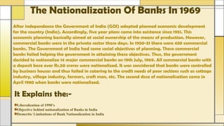 The Nationalization Of Banks In 1969
After independence the Government of India (GOI) adopted planned economic development
for the country (India). Accordingly, five year plans came into existence since 1951. This
economic planning basically aimed at social ownership of the means of production. However,
commercial banks were in the private sector those days. In 1950-51 there were 430 commercial
banks. The Government of India had some social objectives of planning. These commercial
banks failed helping the government in attaining these objectives. Thus, the government
decided to nationalize 14 major commercial banks on 19th July, 1969. All commercial banks with
a deposit base over Rs.50 crores were nationalized. It was considered that banks were controlled
by business houses and thus failed in catering to the credit needs of poor sections such as cottage
industry, village industry, farmers, craft men, etc. The second dose of nationalisation came in
April 1980 when banks were nationalized.
It Explains the:-
Liberalization of 1990’s
Objective behind nationalization of Banks in India
Demerits/ Limitations of Bank Nationalization in India
 