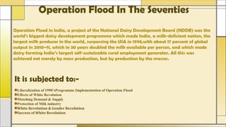 Operation Flood In The Seventies
Operation Flood in India, a project of the National Dairy Development Board (NDDB) was the
world's biggest dairy development programme which made India, a milk-deficient nation, the
largest milk producer in the world, surpassing the USA in 1998,with about 17 percent of global
output in 2010–11, which in 30 years doubled the milk available per person, and which made
dairy farming India’s largest self-sustainable rural employment generator. All this was
achieved not merely by mass production, but by production by the masses.
It is subjected to:-
Liberalization of 1990’sProgramme Implementation of Operation Flood
Effects of White Revolution
Matching Demand & Supply
Protection of Milk industry
White Revolution & Gender Revolution
Success of White Revolution
 