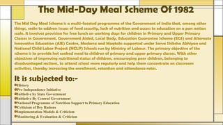 The Mid-Day Meal Scheme Of 1982
The Mid Day Meal Scheme is a multi-faceted programme of the Government of India that, among other
things, seeks to address issues of food security, lack of nutrition and access to education on a pan nation
scale. It involves provision for free lunch on working days for children in Primary and Upper Primary
Classes in Government, Government Aided, Local Body, Education Guarantee Scheme (EGS) and Alternate
Innovative Education (AIE) Centre, Madarsa and Maqtabs supported under Sarva Shiksha Abhiyan and
National Child Labor Project (NCLP) Schools run by Ministry of Labour. The primary objective of the
scheme is to provide hot cooked meal to children of primary and upper primary classes. With other
objectives of improving nutritional status of children, encouraging poor children, belonging to
disadvantaged sections, to attend school more regularly and help them concentrate on classroom
activities, thereby increasing the enrollment, retention and attendance rates.
It is subjected to:-
History
Pre Independence Initiative
Initiative by State Government
Initiative By Central Government
National Programme of Nutrition Support to Primary Education
Criticism of Dry Rations
Implementation Models & Criticism
Monitoring & Evaluation & Criticism
 