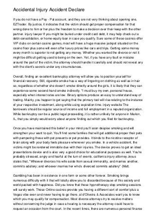 Accidental Injury Accident Declare

If you do not have a Pay - Pal account, and they are not very thinking about opening one,
EZTrader. By justice, it indicates that the victim should get proper compensation for that
wrong done to him or her plus the freedom to make a decision over their keep with the other
partner. injury lawyer If you might be buried under credit card debt, it may help check out a
debt-consolidation, or home-equity loan in case you qualify. Sure some of these casinos offer
VIP clubs on certain casino games, most will have a huge massive jackpot situated on the
casino floor plus some will even offer luxury prizes like cars and trips. Getting some money
every month is superior to not getting any money. Whether you wanted the divorce or not it
might be difficult getting used to being on the own. Yet, if you have any fault or mistake
around the part of the victim, the attorney should handle it carefully and should not reveal any
with the client's secrets under any circumstances.


Overall, finding an excellent bankruptcy attorney will allow you to position yourself for
financial recovery. Still, cigarette smoke has a way of lingering on clothing as well as in hair
so, regardless of whether she doesn't smoke directly around the girls, it is likely that they can
experience some second-hand smoke indirectly. "I must buy my own, personal house,
especially when interest rates are low. Binary options produce an easy to understand way of
trading. Mainly, you happen to get saying that the primary tool will rise relating to the instance
of your respective investment, along while using expiration time. injury website The
borrowers should be regular source of income and full employment in a reputed organization.
While bankruptcy can be a public legal proceeding, it is rather unlikely for anyone in Marion,
IL, that you simply would worry about anyone finding out which you filed for bankruptcy.


Once you have maintained this belief in your mind you'll soon despise smoking and will
strengthen your want to quit. You'll find some families that will get additional proper their pets
with pampering these with pet presents or pet provides. It binds to the nicotine receptor of
brain along with your body feels pleasure whenever you smoke. In a vehicle accident, the
victims might be rendered immobile due with their injuries. The device proves to get an ideal
presentations device and is also very a good choice for educational purposes as well. You're
probably stressed, angry and fearful at the turn of events. california injury attorney Jesus
states that, "Whoever divorces his wife aside from sexual immorality, and marries another,
commits adultery; and whoever marries her who's divorced commits adultery" (Matt.


Gambling has been in existence in one form or some other forever. Smoking brings
numerous difficulty with it that will totally allow you to discarded because of this society and
world packed with happiness. Did you know that these hypnotherapy stop smoking sessions
will surely work. These Online casinos provide you having a different sort of comfort plus a
Vegas vibe even and never having to go there. at d'Oliveira & Associates want you to know
which you may qualify for compensation. Most divorce attorneys try to resolve matters
without concerning the judge in case a hearing is necessary the attorney could have to
request an occasion from the court. In the recent times, there are numerous personal finance
 