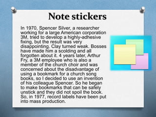 Note stickers 
In 1970, Spencer Silver, a researcher 
working for a large American corporation 
3M, tried to develop a highly-adhesive 
fixing, but the result was very 
disappointing. Clay turned weak. Bosses 
have made him a scolding and all 
forgotten about it. 4 years later, Arthur 
Fry, a 3M employee who is also a 
member of the church choir and was 
concerned about the disadvantage of 
using a bookmark for a church song 
books, so I decided to use an invention 
of his colleague Spencer. So he began 
to make bookmarks that can be safely 
unstick and they did not spoil the book. 
So, in 1977, record labels have been put 
into mass production. 
 