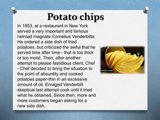 Potato chips 
In 1853, at a restaurant in New York 
served a very important and famous 
railroad magnate Cornelius Venderbilta. 
He ordered a side dish of fried 
potatoes, but criticized the awful that he 
served time after time - that is too thick 
or too moist. Then, after another 
attempt to please fastidious client, Chef 
- Chef decided to bring the situation to 
the point of absurdity and cooked 
potatoes paper-thin in an excessive 
amount of oil. Enraged Venderbilt 
skeptical last attempt cook until it tried 
what he obtained. Since then, more and 
more customers began asking for a 
new side dish. 
 