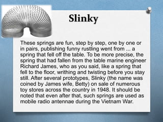 Slinky 
These springs are fun, step by step, one by one or 
in pairs, publishing funny rustling went from ... a 
spring that fell off the table. To be more precise, the 
spring that had fallen from the table marine engineer 
Richard James, who as you said, like a spring that 
fell to the floor, writhing and twisting before you stay 
still. After several prototypes, Slinky (the name was 
coined by James wife, Betty) on sale of numerous 
toy stores across the country in 1948. It should be 
noted that even after that, such springs are used as 
mobile radio antennae during the Vietnam War. 
 