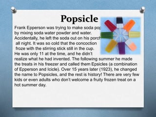 Popsicle 
Frank Epperson was trying to make soda pop 
by mixing soda water powder and water. 
Accidentally, he left the soda out on his porch 
all night. It was so cold that the concoction 
froze with the stirring stick still in the cup. 
He was only 11 at the time, and he didn’t 
realize what he had invented. The following summer he made 
the treats in his freezer and called them Epsicles (a combination 
of Epperson and Icicle). Over 15 years later (1923), he changed 
the name to Popsicles, and the rest is history! There are very few 
kids or even adults who don’t welcome a fruity frozen treat on a 
hot summer day. 
 
