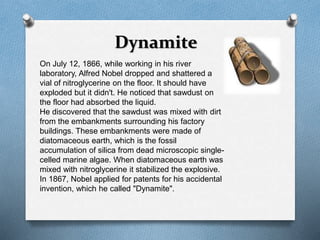 Dynamite 
On July 12, 1866, while working in his river 
laboratory, Alfred Nobel dropped and shattered a 
vial of nitroglycerine on the floor. It should have 
exploded but it didn't. He noticed that sawdust on 
the floor had absorbed the liquid. 
He discovered that the sawdust was mixed with dirt 
from the embankments surrounding his factory 
buildings. These embankments were made of 
diatomaceous earth, which is the fossil 
accumulation of silica from dead microscopic single-celled 
marine algae. When diatomaceous earth was 
mixed with nitroglycerine it stabilized the explosive. 
In 1867, Nobel applied for patents for his accidental 
invention, which he called "Dynamite". 
 