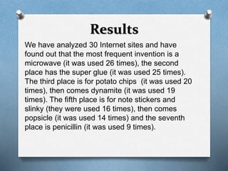 Results 
We have analyzed 30 Internet sites and have 
found out that the most frequent invention is a 
microwave (it was used 26 times), the second 
place has the super glue (it was used 25 times). 
The third place is for potato chips (it was used 20 
times), then comes dynamite (it was used 19 
times). The fifth place is for note stickers and 
slinky (they were used 16 times), then comes 
popsicle (it was used 14 times) and the seventh 
place is penicillin (it was used 9 times). 
 