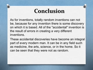 Conclusion 
As for inventions, totally random inventions can not 
be, because for any invention there is some discovery 
on which it is based. All of the "accidental" invention is 
the result of errors in creating a very different 
inventions. 
These accidental discoveries have become an integral 
part of every modern man. It can be in any field such 
as medicine, the arts, science, or in the home. So it 
can be seen that they were not as random. 
 