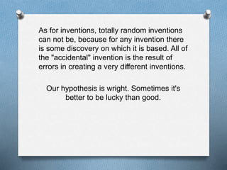 As for inventions, totally random inventions 
can not be, because for any invention there 
is some discovery on which it is based. All of 
the "accidental" invention is the result of 
errors in creating a very different inventions. 
Our hypothesis is wright. Sometimes it's 
better to be lucky than good. 
 