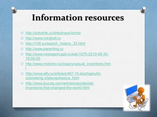 Information resources 
O http://sckolnik.ru/shkolnaya-forma 
O http://www.mirabell.ru 
O http://108.su/search_history_33.html 
O http://www.parenting.ru 
O http://www.newagent.spb.ru/kak/1075-2010-08-30- 
18-58-55 
O http://www.molomo.ru/inquiry/casual_inventions.htm 
l 
O http://www.alfy.ru/articles/487-10-sluchajjnykh-izobretenijj- 
chelovechestva..html 
O http://www.buzzle.com/articles/accidental-inventions- 
that-changed-the-world.html 
