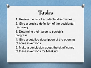 Tasks 
1. Review the list of accidental discoveries. 
2. Give a precise definition of the accidental 
discovery. 
3. Determine their value to society’s 
progress. 
4. Give a detailed description of the opening 
of some inventions. 
5. Make a conclusion about the significance 
of these inventions for Mankind. 
 