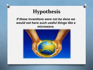 Hypothesis 
If these inventions were not be done we 
would not have such useful things like a 
microwave. 
 