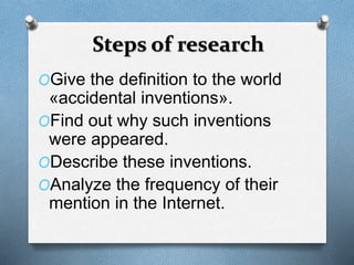 Steps of research 
OGive the definition to the world 
«accidental inventions». 
OFind out why such inventions 
were appeared. 
ODescribe these inventions. 
OAnalyze the frequency of their 
mention in the Internet. 
 