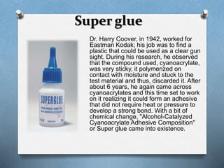 Super glue 
Dr. Harry Coover, in 1942, worked for 
Eastman Kodak; his job was to find a 
plastic that could be used as a clear gun 
sight. During his research, he observed 
that the compound used, cyanoacrylate, 
was very sticky, it polymerized on 
contact with moisture and stuck to the 
test material and thus, discarded it. After 
about 6 years, he again came across 
cyanoacrylates and this time set to work 
on it realizing it could form an adhesive 
that did not require heat or pressure to 
develop a strong bond. With a bit of 
chemical change, "Alcohol-Catalyzed 
Cyanoacrylate Adhesive Composition" 
or Super glue came into existence. 
 