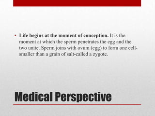• Life begins at the moment of conception. It is the
  moment at which the sperm penetrates the egg and the
  two unite. Sperm joins with ovum (egg) to form one cell-
  smaller than a grain of salt-called a zygote.




Medical Perspective
 