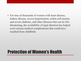 • For tens of thousands of women with heart disease,
  kidney disease, severe hypertension, sickle-cell anemia
  and severe diabetes, and other illnesses that can be life-
  threatening, the availability of legal abortion has helped
  avert serious medical complications that could have
  resulted from childbirth.




Protection of Women’s Health
 