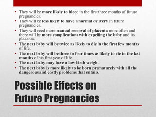 • They will be more likely to bleed in the first three months of future
  pregnancies.
• They will be less likely to have a normal delivery in future
  pregnancies.
• They will need more manual removal of placenta more often and
  there will be more complications with expelling the baby and its
  placenta.
• The next baby will be twice as likely to die in the first few months
  of life.
• The next baby will be three to four times as likely to die in the last
  months of his first year of life.
• The next baby may have a low birth weight.
• The next baby is more likely to be born prematurely with all the
  dangerous and costly problems that entails.


Possible Effects on
Future Pregnancies
 